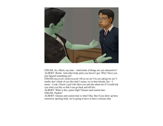 EDGAR: So, Albert, my man – what kinds of things are you attracted to?
ALBERT: Boobs. And other body parts you haven’t got. Why? Have you
just figured something out?
EDGAR (massively embarrassed): Oh no no no! I’m not asking for me! I
totally don’t think of you like that! I mean, we’re best friends, but – I
mean – Look, I know a girl who likes you and she asked me if I would ask
you what you like so that I can go back and tell her.
ALBERT: What is this, junior high? Glasses and custom hair.
EDGAR: Pardon?
ALBERT: Glasses and custom hair is what I like. But if you show up here
tomorrow sporting both, we’re going to have to have a serious chat.
 