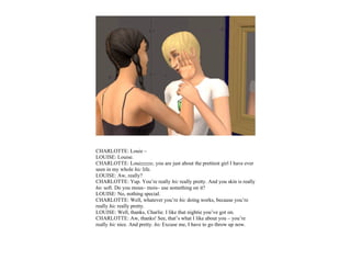 CHARLOTTE: Louie –
LOUISE: Louise.
CHARLOTTE: Louizzzzze, you are just about the prettiest girl I have ever
seen in my whole hic life.
LOUISE: Aw, really?
CHARLOTTE: Yup. You’re really hic really pretty. And you skin is really
hic soft. Do you mous– mois– use something on it?
LOUISE: No, nothing special.
CHARLOTTE: Well, whatever you’re hic doing works, because you’re
really hic really pretty.
LOUISE: Well, thanks, Charlie. I like that nightie you’ve got on.
CHARLOTTE: Aw, thanks! See, that’s what I like about you – you’re
really hic nice. And pretty. hic Excuse me, I have to go throw up now.
 