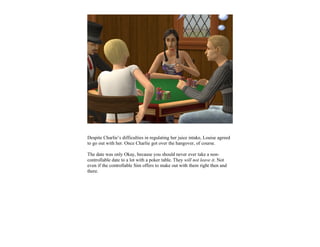 Despite Charlie’s difficulties in regulating her juice intake, Louise agreed
to go out with her. Once Charlie got over the hangover, of course.

The date was only Okay, because you should never ever take a non-
controllable date to a lot with a poker table. They will not leave it. Not
even if the controllable Sim offers to make out with them right then and
there.
 
