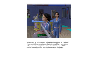 In fact, there are twice as many redheads as there should be. Each and
every dormie has a doppelganger, thanks to my adding a new custom
college, messing up big time, deleting it, and starting over. Adding a
college generates dormies, and I now have two of everybody.
 