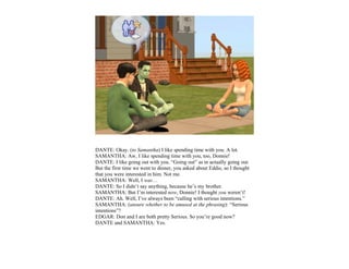 DANTE: Okay. (to Samantha) I like spending time with you. A lot.
SAMANTHA: Aw, I like spending time with you, too, Donnie!
DANTE: I like going out with you. “Going out” as in actually going out.
But the first time we went to dinner, you asked about Eddie, so I thought
that you were interested in him. Not me.
SAMANTHA: Well, I was…
DANTE: So I didn’t say anything, because he’s my brother.
SAMANTHA: But I’m interested now, Donnie! I thought you weren’t!
DANTE: Ah. Well, I’ve always been “calling with serious intentions.”
SAMANTHA: (unsure whether to be amused at the phrasing): “Serious
intentions”?
EDGAR: Don and I are both pretty Serious. So you’re good now?
DANTE and SAMANTHA: Yes.
 