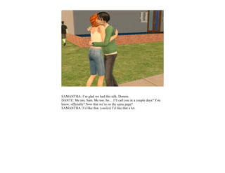 SAMANTHA: I’m glad we had this talk, Donnie.
DANTE: Me too, Sam. Me too. So… I’ll call you in a couple days? You
know, officially? Now that we’re on the same page?
SAMANTHA: I’d like that. (smiles) I’d like that a lot.
 