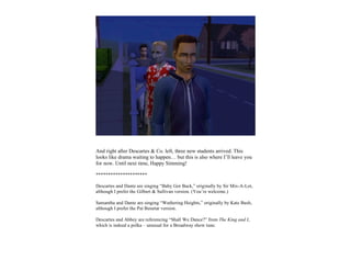 And right after Descartes & Co. left, three new students arrived. This
looks like drama waiting to happen… but this is also where I’ll leave you
for now. Until next time, Happy Simming!

*********************

Descartes and Dante are singing “Baby Got Back,” originally by Sir Mix-A-Lot,
although I prefer the Gilbert & Sullivan version. (You’re welcome.)

Samantha and Dante are singing “Wuthering Heights,” originally by Kate Bush,
although I prefer the Pat Benetar version.

Descartes and Abbey are referencing “Shall We Dance?” from The King and I,
which is indeed a polka – unusual for a Broadway show tune.
 