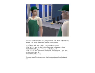 Descartes is a Fortune Sim, and pretty routinely rolls Wants to Earn Some
Money. That means that he gets to work in the cafeteria.

TODD KNIGHT, THE COOK: You gonna be okay, kid?
DESCARTES: Yes, sir, Mr. Knight. Don’t you worry about a thing.
TODD KNIGHT: (grunts) You can handle the menu?
DESCARTES: Mac and cheese or spaghetti, served regular, Cajun style,
or extra-crispy, yes, sir.
TODD KNIGHT: (snorts)

Descartes is sufficiently awesome that he makes the uniform look good
too.
 