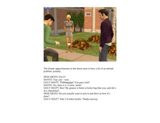 The female upperclassmen in this dorm seem to have a bit of an attitude
problem, actually.

DESCARTES: Got it?
DANTE: Yep, yep – wait…
LILLY HIATT: Thththpppppt! You guys suck!
DANTE: No, there it is. Comin’ atcha!
LILLY HIATT: Boo! My granny is better at kicky bag than you, and she’s
in a wheelchair!
DESCARTES: Do you actually want to join in and show us how it’s
done?
LILLY HIATT: Nah, I’d rather heckle. Thanks anyway.
 