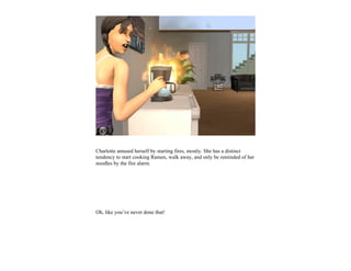 Charlotte amused herself by starting fires, mostly. She has a distinct
tendency to start cooking Ramen, walk away, and only be reminded of her
noodles by the fire alarm.




Oh, like you’ve never done that!
 