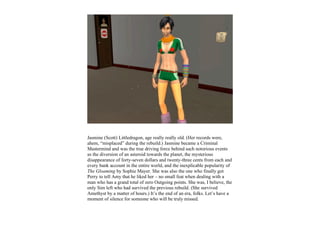Jasmine (Scott) Littledragon, age really really old. (Her records were,
ahem, “misplaced” during the rebuild.) Jasmine became a Criminal
Mastermind and was the true driving force behind such notorious events
as the diversion of an asteroid towards the planet, the mysterious
disappearance of forty-seven dollars and twenty-three cents from each and
every bank account in the entire world, and the inexplicable popularity of
The Gloaming by Sophie Mayer. She was also the one who finally got
Perry to tell Amy that he liked her – no small feat when dealing with a
man who has a grand total of zero Outgoing points. She was, I believe, the
only Sim left who had survived the previous rebuild. (She survived
Amethyst by a matter of hours.) It’s the end of an era, folks. Let’s have a
moment of silence for someone who will be truly missed.
 