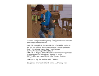Of course, when you are a teenaged boy, taking your little sister out on the
town gets you teased mercilessly.

OAKAPPLE SHANKEL, YOUNGEST CHILD FROM MY OWBC: So
you took your sister out, huh? What’s the matter – couldn’t get anyone
better? Well, with the way you dress, I’m not surprised.
OLIVER: What’s wrong with how I dress?
OAKAPPLE: Are you kidding? One of those rhinestone cowboys from the
Seventies wouldn’t be caught dead in what you’ve got on.
OLIVER: I bet they wouldn’t do this, either! (noogies Oakapple
mercilessly)
OAKAPPLE: Hey, ow! Stop! I’m sorry, I’m sorry!

Oakapple and Oliver are best friends. (shakes head) Teenage boys!
 