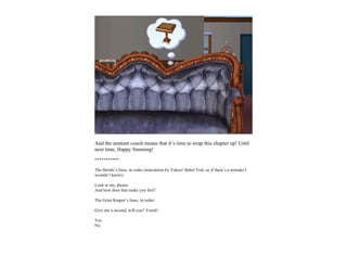 And the sentient couch means that it’s time to wrap this chapter up! Until
next time, Happy Simming!
***********

The Shrink’s lines, in order (translation by Yahoo! Babel Fish, so if there’s a mistake I
wouldn’t know):

Look at me, please.
And how does that make you feel?

The Grim Reaper’s lines, in order:

Give me a second, will you? Yeesh!

Yes.
No.
 