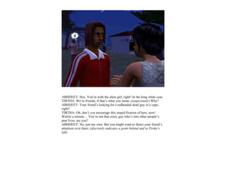ABHIJEET: Hey. You’re with the alien girl, right? In the long white coat.
TIRTHA: We’re friends, if that’s what you mean. (suspiciously) Why?
ABHIJEET: Your friend’s looking for a redheaded dead guy in a cape,
right?
TIRTHA: Oh, don’t you encourage this stupid fixation of hers, now!
Waiiiit a minute… You’re not that crazy guy who’s into other people’s
past lives, are you?
ABHIJEET: No, just my own. But you might want to direct your friend’s
attention over there. (discretely indicates a point behind and to Tirtha’s
left)
 