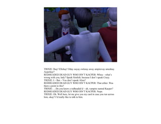 TRIXIE: Ihay! Ellohay! Oday ouyay owknay away ampirevay amednay
Acperkay?
REDHEADED DEAD GUY WHO ISN’T KACPER: Whoa – what’s
wrong with you, lady? Speak Simlish, because I don’t speak Crazy.
TRIXIE: I – But – You don’t speak Alien?
REDHEADED DEAD GUY WHO ISN’T KACPER: That either. Was
there a point to this?
TRIXIE: …Do you know a redheaded d – uh, vampire named Kacper?
REDHEADED DEAD GUY WHO ISN’T KACPER: Nope.
TRIXIE: Oh. Well here, let me give you my card in case you run across
him, okay? I’d really like to talk to him.
 