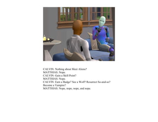 CALVIN: Nothing about Meet Aliens?
MATTHIAS: Nope.
CALVIN: Gain a Skill Point?
MATTHIAS: Nope.
CALVIN: Earn a Badge? See a Wolf? Resurrect So-and-so?
Become a Vampire?
MATTHIAS: Nope, nope, nope, and nope.
 