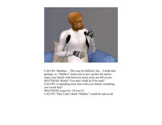 CALVIN: Matthias… This may be difficult, but… I think that
perhaps, er, “Hobbes” wants you to give up this life and to
enjoy your family with however many years are left to you.
MATTHIAS: Really? You don’t think he’ll be mad?
CALVIN: Is spending more time with your family something
you would like?
MATTHIAS (eagerly): I’d love it!
CALVIN: Then I don’t think “Hobbes” would be mad at all.
 