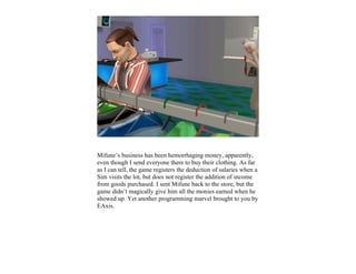 Mifune’s business has been hemorrhaging money, apparently,
even though I send everyone there to buy their clothing. As far
as I can tell, the game registers the deduction of salaries when a
Sim visits the lot, but does not register the addition of income
from goods purchased. I sent Mifune back to the store, but the
game didn’t magically give him all the monies earned when he
showed up. Yet another programming marvel brought to you by
EAxis.
 