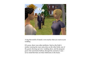 A dog that smells of skunk is not exactly what you want at your
wedding.

Of course, there were other problems. Such as the bride’s
mother wearing the exact same dress as the other bride, one of
the guests showing up in her wedding dress, and the pregnant
guest who went home halfway through the ceremony to pee –
never mind that there are three bathrooms in the house.
 