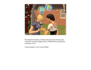 But despite the hitches, Charlie and Louise got married, and
everyone was pretty happy about it. Whether they watched the
ceremony or not.

Louise Sanders is now Louise Miller.
 