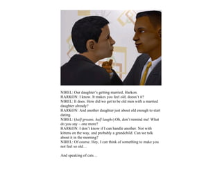 NIREL: Our daughter’s getting married, Harkon.
HARKON: I know. It makes you feel old, doesn’t it?
NIREL: It does. How did we get to be old men with a married
daughter already?
HARKON: And another daughter just about old enough to start
dating.
NIREL: (half groans, half laughs) Oh, don’t remind me! What
do you say – one more?
HARKON: I don’t know if I can handle another. Not with
kittens on the way, and probably a grandchild. Can we talk
about it in the morning?
NIREL: Of course. Hey, I can think of something to make you
not feel so old…

And speaking of cats…
 