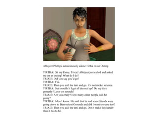 Abhijeet Phillips autonomously asked Tirtha on an Outing.

TIRTHA: Oh my Esme, Trixie! Abhijeet just called and asked
me on an outing! What do I do?
TRIXIE: Did you say you’d go?
TIRTHA: Yes.
TRIXIE: Then you call the taxi and go. It’s not rocket science.
TIRTHA: But shouldn’t I get all dressed up? Do my face
properly? Lose ten pounds?
TRIXIE: Are you crazy? How many other people will be
going?
TIRTHA: I don’t know. He said that he and some friends were
going down to Benevolent Grounds and did I want to come too?
TRIXIE: Then you call the taxi and go. Don’t make this harder
than it has to be.
 