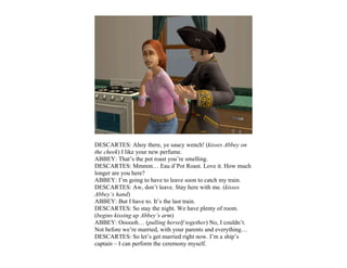 DESCARTES: Ahoy there, ye saucy wench! (kisses Abbey on
the cheek) I like your new perfume.
ABBEY: That’s the pot roast you’re smelling.
DESCARTES: Mmmm… Eau d’Pot Roast. Love it. How much
longer are you here?
ABBEY: I’m going to have to leave soon to catch my train.
DESCARTES: Aw, don’t leave. Stay here with me. (kisses
Abbey’s hand)
ABBEY: But I have to. It’s the last train.
DESCARTES: So stay the night. We have plenty of room.
(begins kissing up Abbey’s arm)
ABBEY: Oooooh… (pulling herself together) No, I couldn’t.
Not before we’re married, with your parents and everything…
DESCARTES: So let’s get married right now. I’m a ship’s
captain – I can perform the ceremony myself.
 