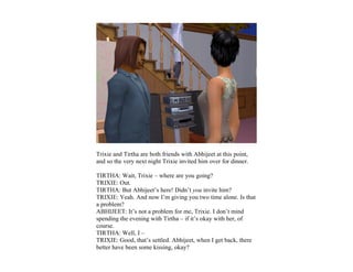 Trixie and Tirtha are both friends with Abhijeet at this point,
and so the very next night Trixie invited him over for dinner.

TIRTHA: Wait, Trixie – where are you going?
TRIXIE: Out.
TIRTHA: But Abhijeet’s here! Didn’t you invite him?
TRIXIE: Yeah. And now I’m giving you two time alone. Is that
a problem?
ABHIJEET: It’s not a problem for me, Trixie. I don’t mind
spending the evening with Tirtha – if it’s okay with her, of
course.
TIRTHA: Well, I –
TRIXIE: Good, that’s settled. Abhijeet, when I get back, there
better have been some kissing, okay?
 