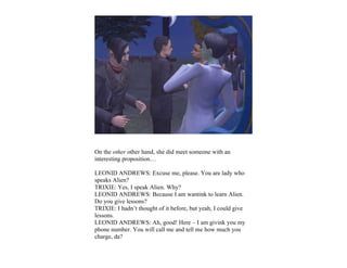 On the other other hand, she did meet someone with an
interesting proposition…

LEONID ANDREWS: Excuse me, please. You are lady who
speaks Alien?
TRIXIE: Yes, I speak Alien. Why?
LEONID ANDREWS: Because I am wantink to learn Alien.
Do you give lessons?
TRIXIE: I hadn’t thought of it before, but yeah, I could give
lessons.
LEONID ANDREWS: Ah, good! Here – I am givink you my
phone number. You will call me and tell me how much you
charge, da?
 