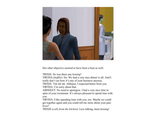 Her other objective seemed to have been a bust as well.

TRIXIE: So was there any kissing?
TIRTHA (huffily): No. We had a very nice dinner is all. And I
really don’t see how it’s any of your business anyway.
TRIXIE: Tsk tsk tsk. Abhijeet, I expected better from you.
TIRTHA: I’m sorry about that.
ABHIJEET: No need to apologize. I had a very nice time in
spite of your roommate. It’s always pleasant to spend time with
you.
TIRTHA: I like spending time with you, too. Maybe we could
get together again and you could tell me more about your past
lives?
TRIXIE (calls from the kitchen): Less talking, more kissing!
 