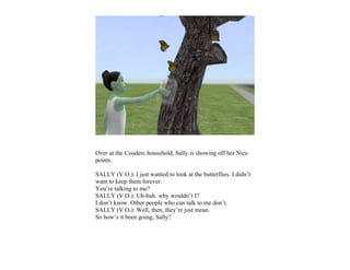Over at the Couderc household, Sally is showing off her Nice
points.

SALLY (V.O.): I just wanted to look at the butterflies. I didn’t
want to keep them forever.
You’re talking to me?
SALLY (V.O.): Uh-huh. why wouldn’t I?
I don’t know. Other people who can talk to me don’t.
SALLY (V.O.): Well, then, they’re just mean.
So how’s it been going, Sally?
 