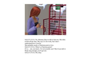 SALLY (V.O.): No, Mommy likes to talk to him too. She talks
to him all the time. She says it’s for work, but I don’t
understand how it can be.
She probably needs a Charisma point or two.
SALLY (V.O.): What’s a Charisma point?
It’s a… um, you know, I’m not actually sure? But if you talk to
Rudy long enough, you’ll get one.
SALLY (V.O.): Oh, okay.
 