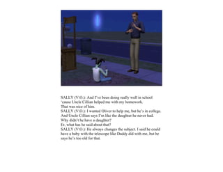 SALLY (V.O.): And I’ve been doing really well in school
‘cause Uncle Cillian helped me with my homework.
That was nice of him.
SALLY (V.O.): I wanted Oliver to help me, but he’s in college.
And Uncle Cillian says I’m like the daughter he never had.
Why didn’t he have a daughter?
Er, what has he said about that?
SALLY (V.O.): He always changes the subject. I said he could
have a baby with the telescope like Daddy did with me, but he
says he’s too old for that.
 