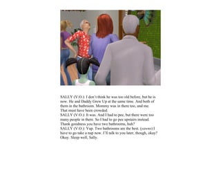 SALLY (V.O.): I don’t think he was too old before, but he is
now. He and Daddy Grew Up at the same time. And both of
them in the bathroom. Mommy was in there too, and me.
That must have been crowded.
SALLY (V.O.): It was. And I had to pee, but there were too
many people in there. So I had to go pee upstairs instead.
Thank goodness you have two bathrooms, huh?
SALLY (V.O.): Yup. Two bathrooms are the best. (yawns) I
have to go take a nap now. I’ll talk to you later, though, okay?
Okay. Sleep well, Sally.
 