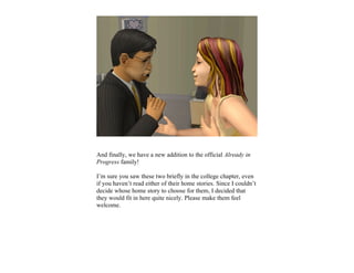 And finally, we have a new addition to the official Already in
Progress family!

I’m sure you saw these two briefly in the college chapter, even
if you haven’t read either of their home stories. Since I couldn’t
decide whose home story to choose for them, I decided that
they would fit in here quite nicely. Please make them feel
welcome.
 