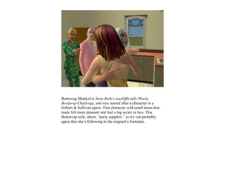 Buttercup Shankel is from Ruth’s (un)Officially Wacky
Boolprop Challenge, and was named after a character in a
Gilbert & Sullivan opera. That character sold small items that
made life more pleasant and had a big secret or two. This
Buttercup sells, ahem, “party supplies,” so we can probably
agree that she’s following in the original’s footsteps.
 