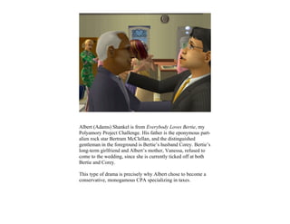 Albert (Adams) Shankel is from Everybody Loves Bertie, my
Polyamory Project Challenge. His father is the eponymous part-
alien rock star Bertram McClellan, and the distinguished
gentleman in the foreground is Bertie’s husband Corey. Bertie’s
long-term girlfriend and Albert’s mother, Vanessa, refused to
come to the wedding, since she is currently ticked off at both
Bertie and Corey.

This type of drama is precisely why Albert chose to become a
conservative, monogamous CPA specializing in taxes.
 