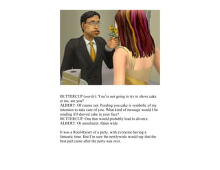 BUTTERCUP (warily): You’re not going to try to shove cake
at me, are you?
ALBERT: Of course not. Feeding you cake is symbolic of my
intention to take care of you. What kind of message would I be
sending if I shoved cake in your face?
BUTTERCUP: One that would probably lead to divorce.
ALBERT: Or annulment. Open wide.

It was a Roof-Raiser of a party, with everyone having a
fantastic time. But I’m sure the newlyweds would say that the
best part came after the party was over.
 