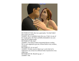 BUTTERCUP: Well, that was a great party. Too bad I didn’t
get to meet your mom…
ALBERT: Oh, it’s probably better this way. If she’s in one of
her moods again, she’d have probably demanded to see your
latest WTD workup results.
BUTTERCUP: My what?
ALBERT: Your latest woohoo transmitted disease workup.
We’re each supposed to get one of those before every woohoo,
you know.
BUTTERCUP: Are we now?
ALBERT: Uh-huh. (nuzzles Buttercup’s neck) And we’re
supposed to use at least two different kinds of protection every
single time.
BUTTERCUP: Oh. Should I go get…?
ALBERT: Nah.
 