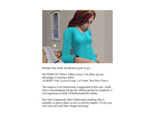 Perhaps they really should have gone to get…

BUTTERCUP: Whoa! Albert, honey? Are there any tax
advantages to having a baby?
ALBERT: Unh. (yawns) Long ’s it’s born ’fore New Year’s.

The surprise is not humorously exaggerated in this case. Aside
from a fast-dropping Energy bar, Buttercup had no symptoms. I
was beginning to think I’d hallucinated the lullaby.

But since I apparently didn’t hallucinate anything, this is
probably as good a place as any to end this chapter. I’ll see you
next time, but until then: Happy Simming!
 
