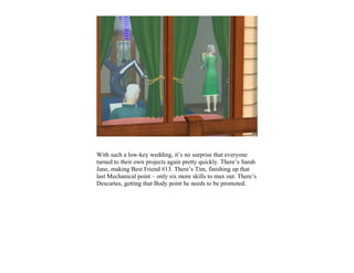 With such a low-key wedding, it’s no surprise that everyone
turned to their own projects again pretty quickly. There’s Sarah
Jane, making Best Friend #13. There’s Tim, finishing up that
last Mechanical point – only six more skills to max out. There’s
Descartes, getting that Body point he needs to be promoted.
 