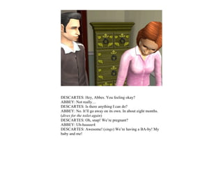 DESCARTES: Hey, Abbes. You feeling okay?
ABBEY: Not really…
DESCARTES: Is there anything I can do?
ABBEY: No. It’ll go away on its own. In about eight months.
(dives for the toilet again)
DESCARTES: Oh, snap! We’re pregnant?
ABBEY: Uh-huuuurk
DESCARTES: Awesome! (sings) We’re having a BA-by! My
baby and me!
 