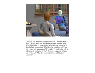 CALVIN: So, Matthias, what questions can I help you with?
MATTHIAS: Well, why did Hobbes give me my skin back?
Why did he take Ty in exchange? What did I do wrong? Why
does he hate me so much? What does he want from me? How
can I make him happy again? If I ask for Ty back, what will he
take away in exchange for that? How am I supposed to figure
any of this out? What do I need to do to not fell like this
anymore?
 