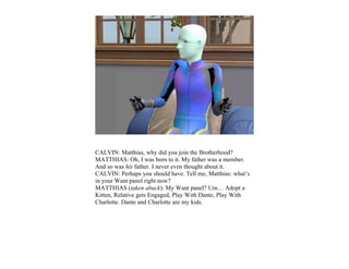 CALVIN: Matthias, why did you join the Brotherhood?
MATTHIAS: Oh, I was born to it. My father was a member.
And so was his father. I never even thought about it.
CALVIN: Perhaps you should have. Tell me, Matthias: what’s
in your Want panel right now?
MATTHIAS (taken aback): My Want panel? Um… Adopt a
Kitten, Relative gets Engaged, Play With Dante, Play With
Charlotte. Dante and Charlotte are my kids.
 