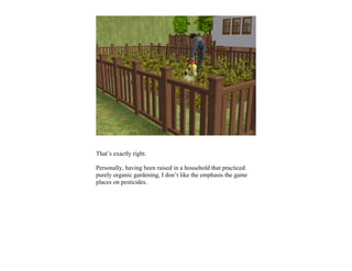 That’s exactly right.

Personally, having been raised in a household that practiced
purely organic gardening, I don’t like the emphasis the game
places on pesticides.
 