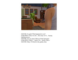OLIVER: Ye gods! What happened to you?
OAKAPPLE: Once we sell… this crop, we’re… buying
ladybug houses.
OLIVER: Are you okay? Did you finish spraying?
OAKAPPLE: Didn’t… finish. I’m… thirsty. Move.
OLIVER: Okay. I’ll finish in the garden, then.
 