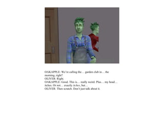 OAKAPPLE: We’re calling the… garden club in… the
morning, right?
OLIVER: Right.
OAKAPPLE: Good. This is… really weird. Plus… my head…
itches. Or not… exactly itches, but…
OLIVER: Then scratch. Don’t just talk about it.
 