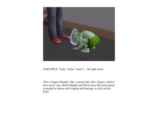 OAKAPPLE: Yeah, “itches” wasn’t… the right word.



This is Saigon Shankel. She’s named after Miss Saigon, which I
have never seen. Both Oakpple and Oliver have the same names
as people in shows with singing and dancing, so why not the
kids?
 