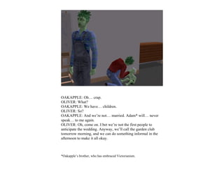 OAKAPPLE: Oh… crap.
OLIVER: What?
OAKAPPLE: We have… children.
OLIVER: So?
OAKAPPLE: And we’re not… married. Adam* will… never
speak… to me again.
OLIVER: Oh, come on. I bet we’re not the first people to
anticipate the wedding. Anyway, we’ll call the garden club
tomorrow morning, and we can do something informal in the
afternoon to make it all okay.



*Oakapple’s brother, who has embraced Victorianism.
 