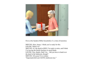 Over at the Sanders-Miller household, it’s a time of transition.

MIFUNE: Here, honey. I think you’re ready for this.
LOUISE: What is it?
MIFUNE: It’s the deed to QND. I’m ready to retire, and I think
I’m leaving the family business in good hands.
LOUISE: Gee, thanks, Dad! Um… did you have to hand over
the deed in the bathroom, though?
MIFUNE: Of course! It is written:
“ImportantLifeEvent=GOTO_bathroom true.”
 