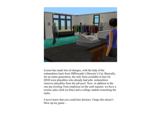 Louise has made lots of changes, with the help of the
nolamehires hack from JMPescado’s Director’s Cut. Basically,
for an entire generation, the only Sims available to hire for
QND were playables who already had jobs. nolamehires
removes playables from the job pool. Now, in addition to the
one pre-existing Teen employee on the cash register, we have a
townie sales clerk (in blue) and a college student restocking the
racks.

I never knew that you could hire dormies. I hope this doesn’t
blow up my game…
 