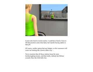Louise also hired a townie stylist. I could have hired a Teen to
fill that position some time back, but I prefer having adults in
that job.

Of course, neither option had any badges, so the customers will
come out looking like clowns either way…

Not to mention that all those salaries keep the store
hemhorraghing money, and that really, nobody but Mifune
actually likes the GilsCarbo line.
 