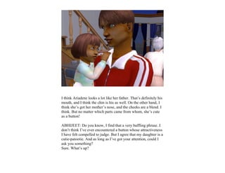 I think Ariadene looks a lot like her father. That’s definitely his
mouth, and I think the chin is his as well. On the other hand, I
think she’s got her mother’s nose, and the cheeks are a blend. I
think. But no matter which parts came from whom, she’s cute
as a button!

ABHIJEET: Do you know, I find that a very baffling phrase. I
don’t think I’ve ever encountered a button whose attractiveness
I have felt compelled to judge. But I agree that my daughter is a
cutie-patootie. And as long as I’ve got your attention, could I
ask you something?
Sure. What’s up?
 