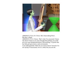 ABHIJEET (V.O.): It’s Trixie. She’s been taking Elixir.
But that’s illegal.
ABHIJEET (V.O.): I know. That’s why I’m concerned. I know
she doesn’t listen to you, but I thought that perhaps you could
give me some background before I did anything. I’d prefer that
my little girl grow up in a safe environment.
I can understand that. What do you want to know? (hastily) I’m
not saying I’ll necessarily answer, mind, but you can ask.
 